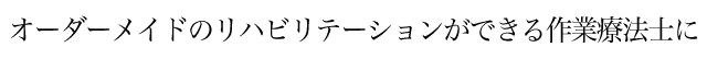 オーダーメイドのリハビリテーションができる作業療法士に