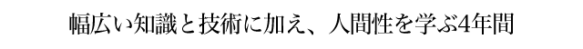 幅広い知識と技術に加え、人間性を学ぶ4年間