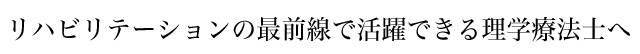 リハビリテーションの最前線で活躍できる理学療法士へ