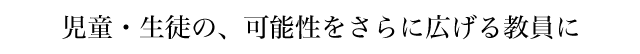 児童・生徒の、可能性をさらに広げる教員に