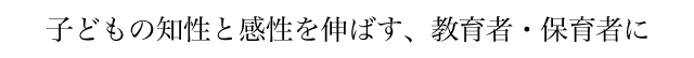 子どもの知性と感性を伸ばす、教育者・保育者に