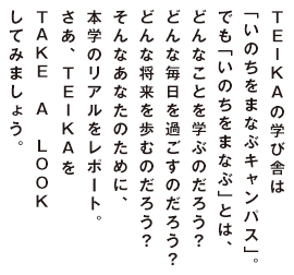 TEIKAの学び舎は「いのちをまなぶキャンパス」。でも「いのちをまなぶ」とは、どんなことを学ぶのだろう？どんな毎日を過ごすのだろう？どんな将来を歩むのだろう？そんなあなたのために、本学のリアルをレポート。さあ、TEIKAをTAKE A LOOKしてみましょう。